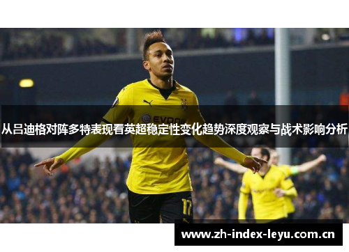 从吕迪格对阵多特表现看英超稳定性变化趋势深度观察与战术影响分析