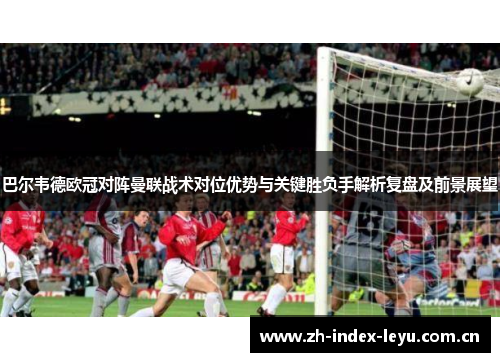 巴尔韦德欧冠对阵曼联战术对位优势与关键胜负手解析复盘及前景展望
