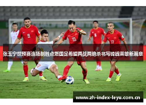 张玉宁世预赛连场制胜点燃国足希望两战两绝杀书写锋线英雄新篇章